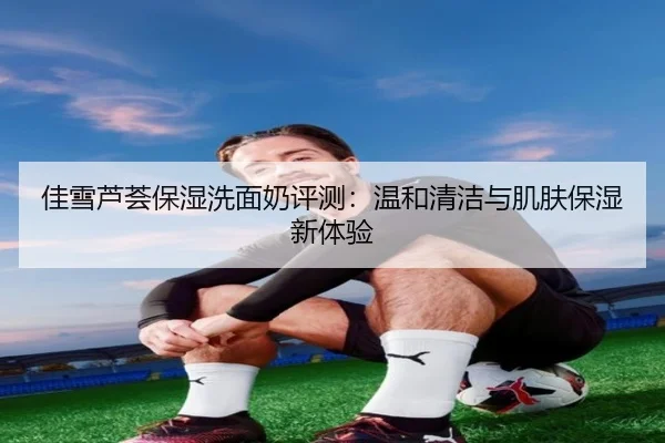佳雪芦荟保湿洗面奶评测：温和清洁与肌肤保湿新体验