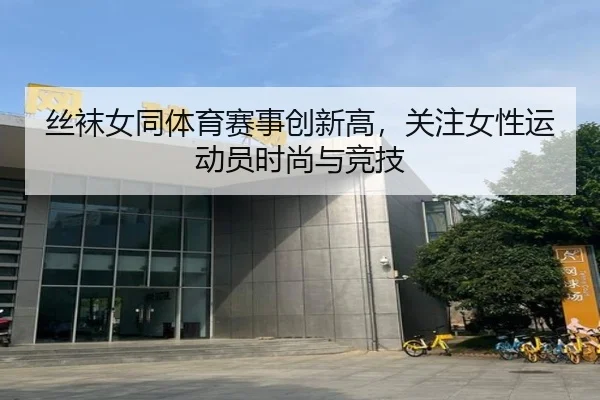 丝袜女同体育赛事创新高，关注女性运动员时尚与竞技